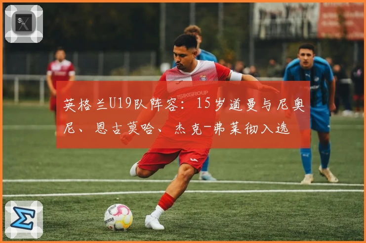 英格兰U19队阵容：15岁道曼与尼奥尼、恩古莫哈、杰克-弗莱彻入选