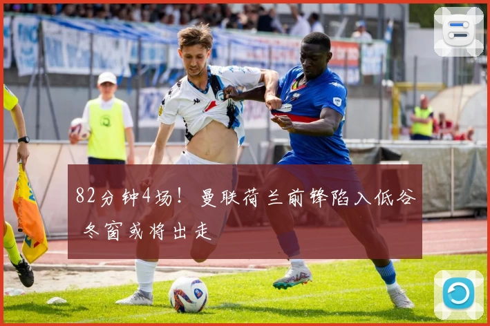 82分钟4场！曼联荷兰前锋陷入低谷 冬窗或将出走