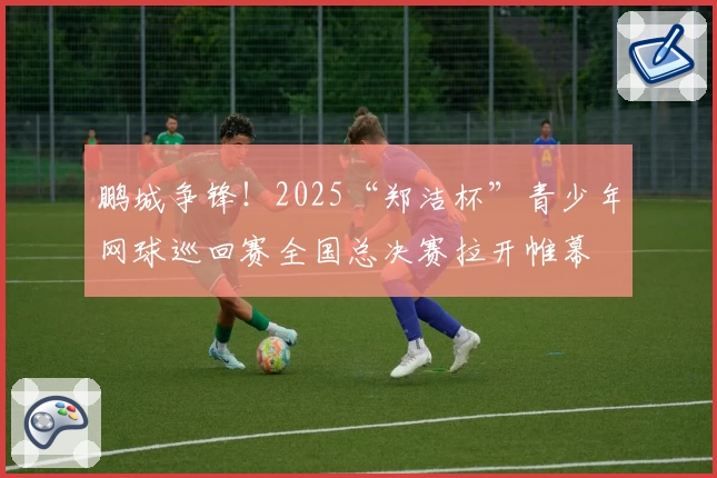 鹏城争锋！2025“郑洁杯”青少年网球巡回赛全国总决赛拉开帷幕