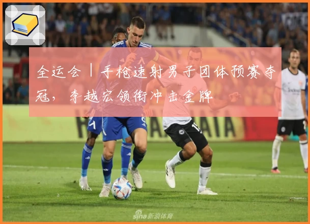 全运会｜手枪速射男子团体预赛夺冠，李越宏领衔冲击金牌