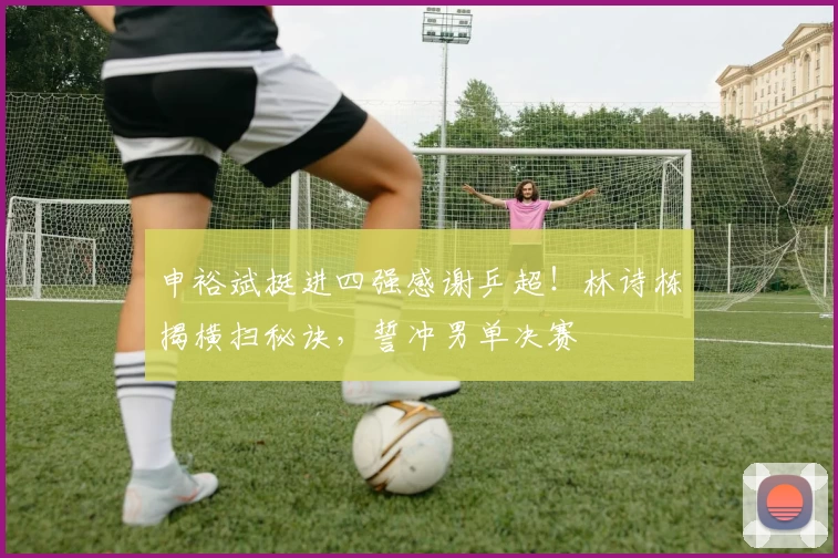 申裕斌挺进四强感谢乒超！林诗栋揭横扫秘诀，誓冲男单决赛