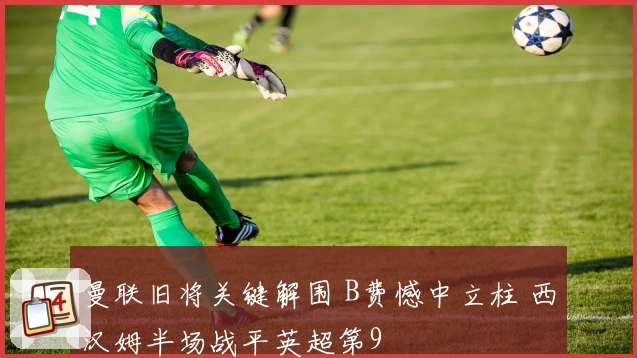 曼联旧将关键解围 B费憾中立柱 西汉姆半场战平英超第9