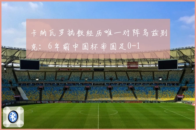 卡纳瓦罗执教经历唯一对阵乌兹别克：6年前中国杯率国足0-1
