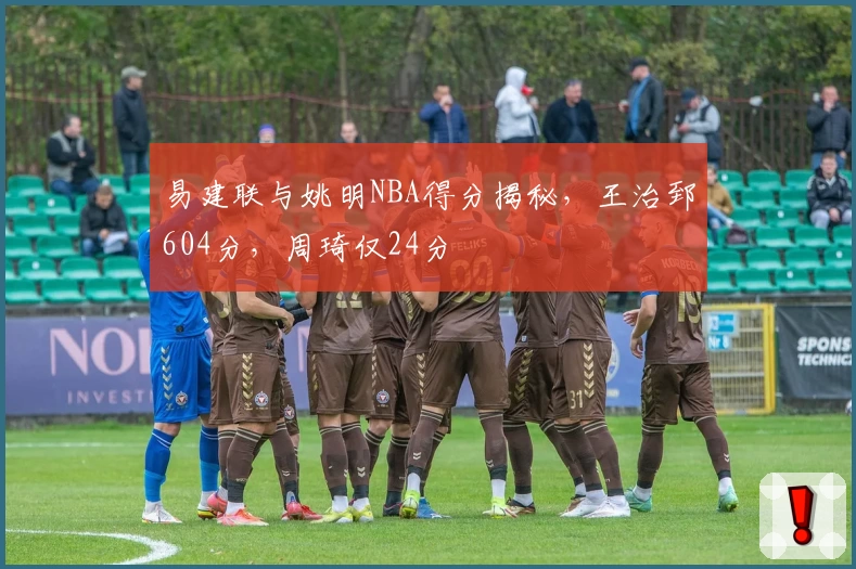 易建联与姚明NBA得分揭秘，王治郅604分，周琦仅24分
