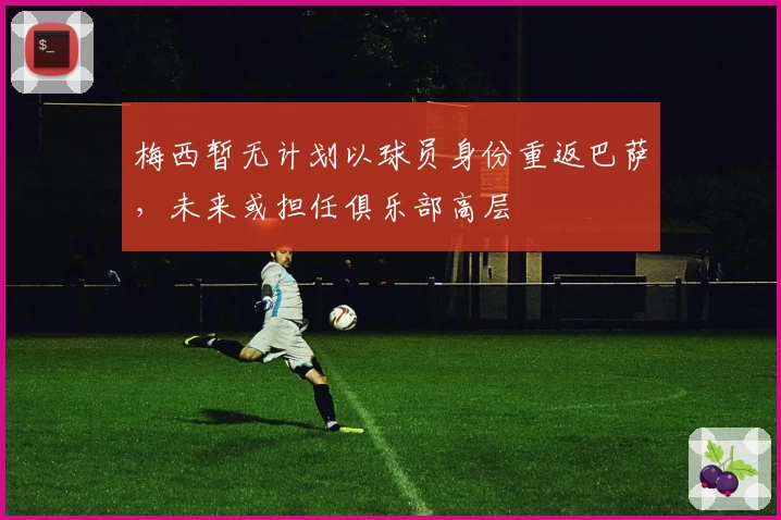 梅西暂无计划以球员身份重返巴萨，未来或担任俱乐部高层