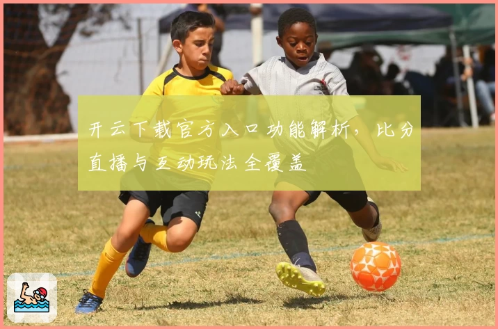 开云下载官方入口功能解析，比分直播与互动玩法全覆盖
