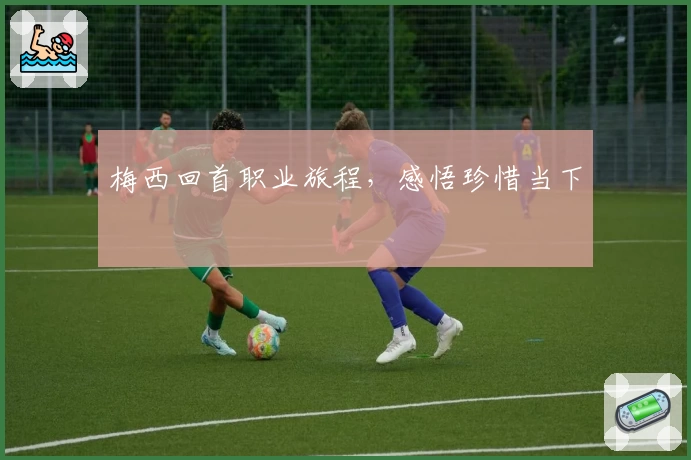 梅西回首职业旅程，感悟珍惜当下