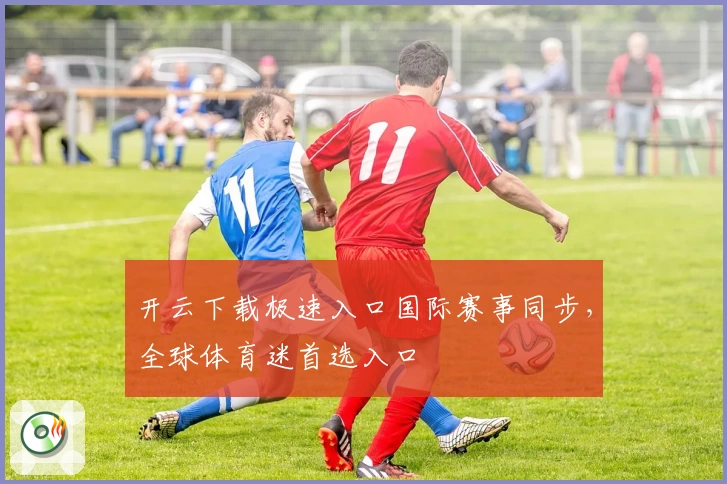 开云下载极速入口国际赛事同步，全球体育迷首选入口