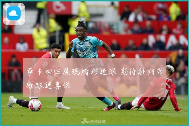 萨卡回归展现精彩进球 期待胜利带给球迷喜悦