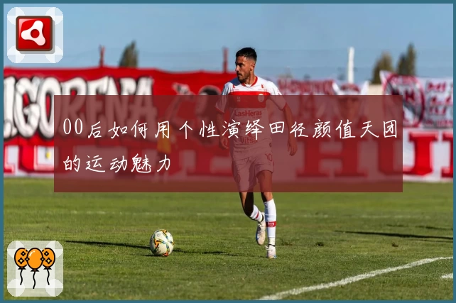 00后如何用个性演绎田径颜值天团的运动魅力