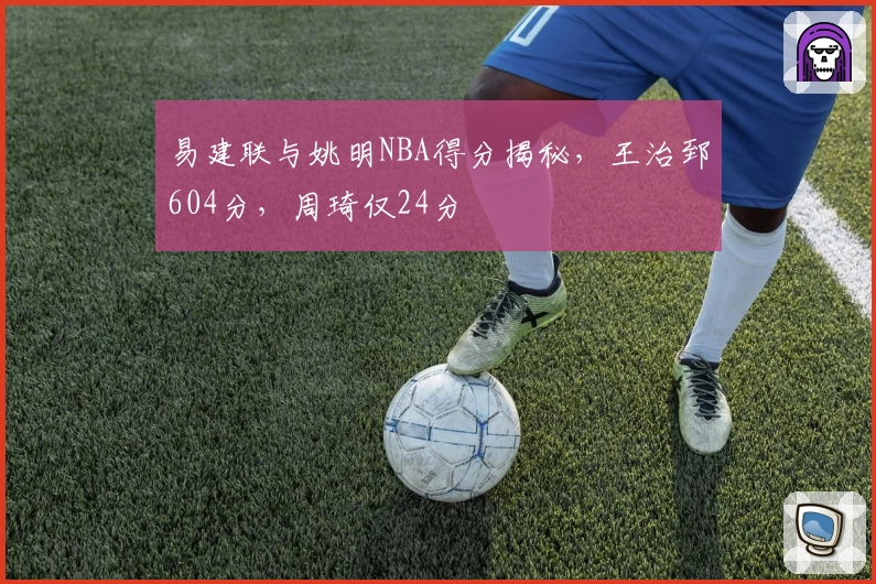 易建联与姚明NBA得分揭秘,王治郅604分,周琦仅24分