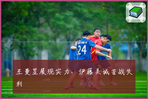 王曼昱展现实力，伊藤美诚苦战失利