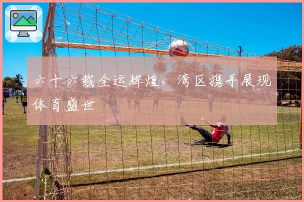 六十六载全运辉煌，湾区携手展现体育盛世