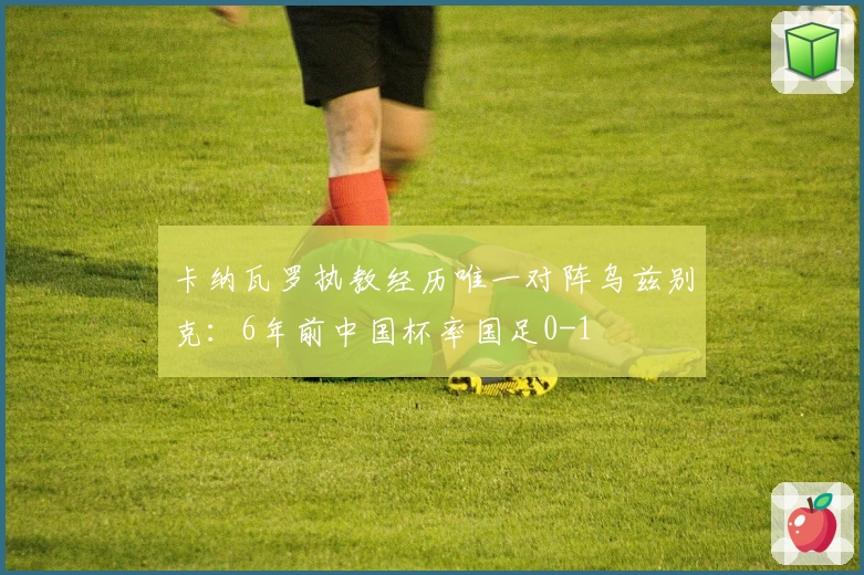 卡纳瓦罗执教经历唯一对阵乌兹别克：6年前中国杯率国足0-1